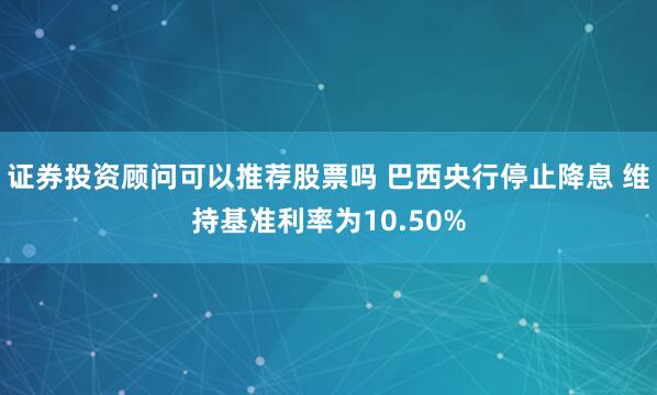 证券投资顾问可以推荐股票吗 巴西央行停止降息 维持基准利率为10.50%