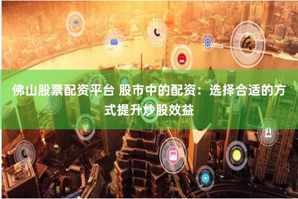 佛山股票配资平台 股市中的配资：选择合适的方式提升炒股效益