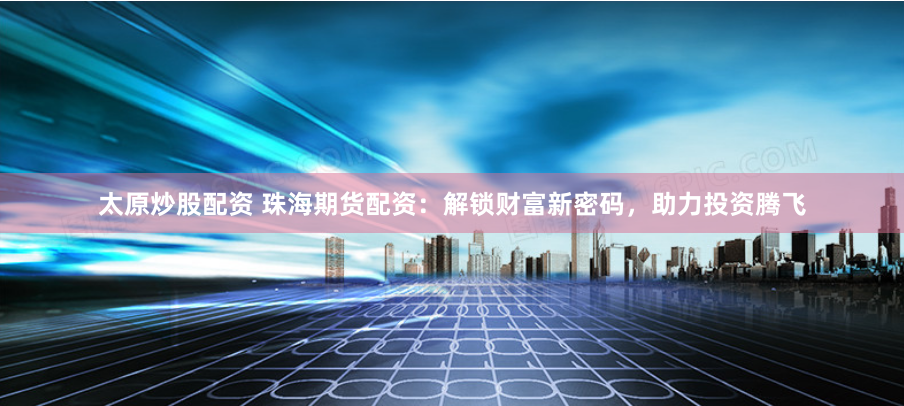 太原炒股配资 珠海期货配资：解锁财富新密码，助力投资腾飞