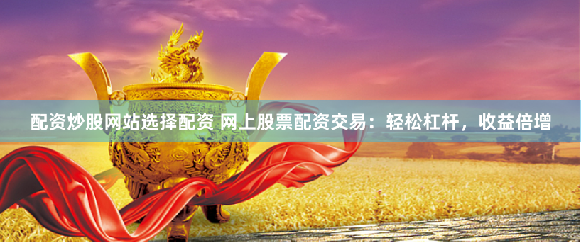 配资炒股网站选择配资 网上股票配资交易：轻松杠杆，收益倍增